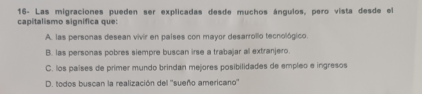 16- Las migraciones pueden ser explicadas desde muchos ángulos, pero vista desde el
capitalismo significa que:
A. las personas desean vivir en países con mayor desarrollo tecnológico.
B. las personas pobres siempre buscan irse a trabajar al extranjero.
C. los países de primer mundo brindan mejores posibilidades de empleo e ingresos
D. todos buscan la realización del ''sueño americano''