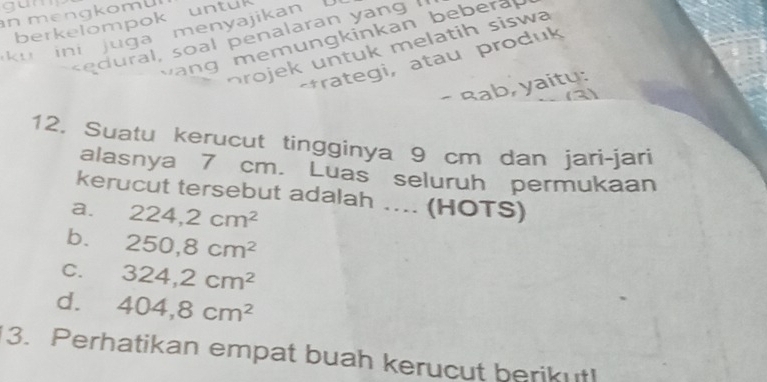 gun
n m en gkom ü
berkelompok untuk
k u ini juga menyajikan ral , soal penalaran yang g m emun gkinkan bebera 
rojek untuk melatih siswa
*rategi, atau produk
- Rab, yaitų:
12. Suatu kerucut tingginya 9 cm dan jarì-jari
alasnya 7 cm. Luas seluruh permukaan
kerucut tersebut adalah .... (HOTS)
a. 224, 2cm^2
b. 250, 8cm^2
C. 324, 2cm^2
d. 404, 8cm^2
3. Perhatikan empat buah kerucut berikut!