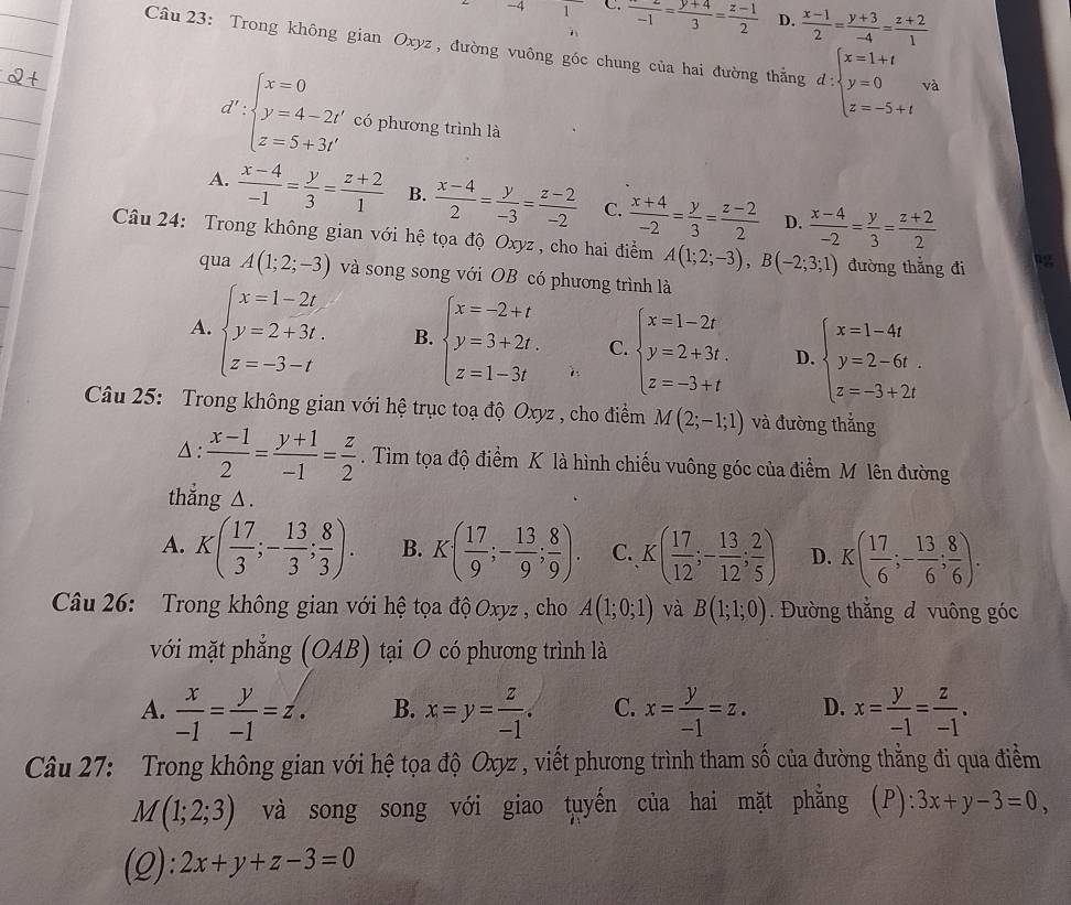 4 1 C. frac -1= (y+4)/3 = (z-1)/2  D.  (x-1)/2 = (y+3)/-4 = (z+2)/1 
Câu 23: Trong không gian Oxyz , đường vuông góc chung của hai đường thắng d:beginarrayl x=1+t y=0 z=-5+tendarray. và
d':beginarrayl x=0 y=4-2t' z=5+3t'endarray. có phương trình là
A.  (x-4)/-1 = y/3 = (z+2)/1  B.  (x-4)/2 = y/-3 = (z-2)/-2  C.  (x+4)/-2 = y/3 = (z-2)/2  D.  (x-4)/-2 = y/3 = (z+2)/2 
Câu 24: Trong không gian với hệ tọa độ Oxyz, cho hai điểm A(1;2;-3),B(-2;3;1) đường thẳng đi
qua A(1;2;-3) và song song với OB có phương trình là
A. beginarrayl x=1-2t. y=2+3t. z=-3-tendarray. B. beginarrayl x=-2+t y=3+2t. z=1-3tendarray. C. beginarrayl x=1-2t y=2+3t. z=-3+tendarray. D. beginarrayl x=1-4t y=2-6t. z=-3+2tendarray.
Câu 25: Trong không gian với hệ trục toạ độ Oxyz , cho điểm M(2;-1;1) và đường thắng
Δ :  (x-1)/2 = (y+1)/-1 = z/2 . Tìm tọa độ điểm K là hình chiếu vuông góc của điểm M lên đường
thẳng △.
A. K( 17/3 ;- 13/3 ; 8/3 ). B. K( 17/9 ;- 13/9 ; 8/9 ). C. K( 17/12 ;- 13/12 ; 2/5 ) D. K( 17/6 ;- 13/6 ; 8/6 ).
Câu 26: Trong không gian với hệ tọa độ Oxyz , cho A(1;0;1) và B(1;1;0). Đường thắng đ vuông góc
với mặt phẳng (OAB) tại O có phương trình là
A.  x/-1 = y/-1 =z. B. x=y= z/-1 . C. x= y/-1 =z. D. x= y/-1 = z/-1 .
Câu 27: Trong không gian với hệ tọa độ Oxyz , viết phương trình tham số của đường thẳng đi qua điểm
M(1;2;3) và song song với giao tuyến của hai mặt phăng (P): 3x+y-3=0,
(Q): 2x+y+z-3=0