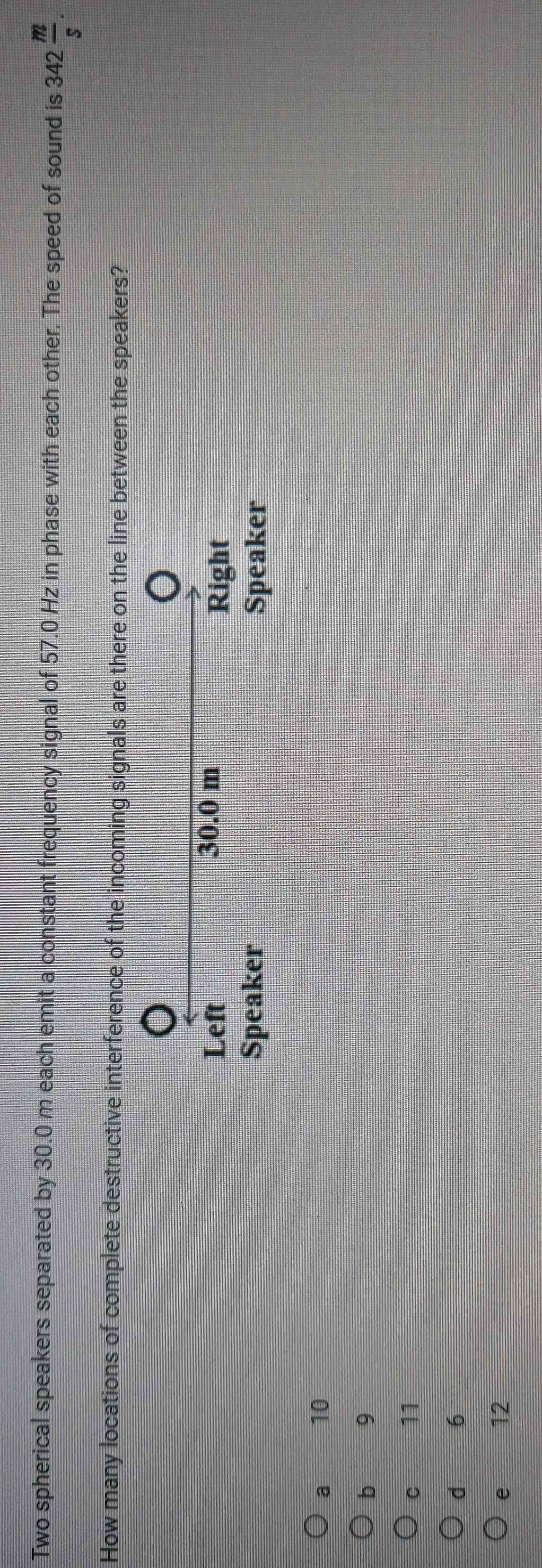 Two spherical speakers separated by 30.0 m each emit a constant frequency signal of 57.0 Hz in phase with each other. The speed of sound is 342 m/s . 
How many locations of complete destructive interference of the incoming signals are there on the line between the speakers?
Left 30.0 m
Right
Speaker Speaker
a 10
b 9
C 11
d 6
e 12