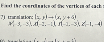 Find the coordinates of the vertices of each
7) translation: (x,y)to (x,y+6)
W(-3,-3), X(-2,-1), Y(-1,-3), Z(-1,-4)
a translation: (x)_ endpmatrix