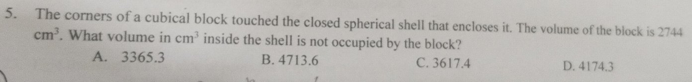 The corners of a cubical block touched the closed spherical shell that encloses it. The volume of the block is 2744
cm^3. What volume in cm^3 inside the shell is not occupied by the block?
A. 3365.3 B. 4713.6 C. 3617.4 D. 4174.3