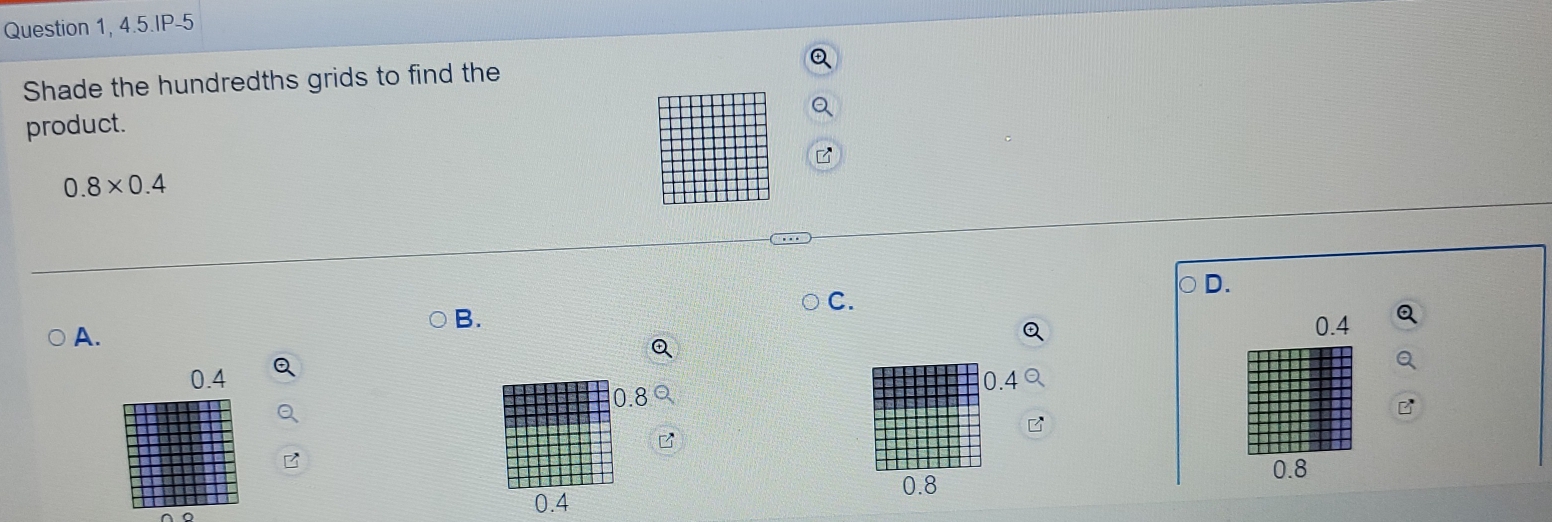 Question 1, 4.5.IP-5
Shade the hundredths grids to find the
product.
0.8* 0.4
D.
C.
A.
B.
0.4 Q
0.4 0.4
0.8
B
0.8
0.8
0.4