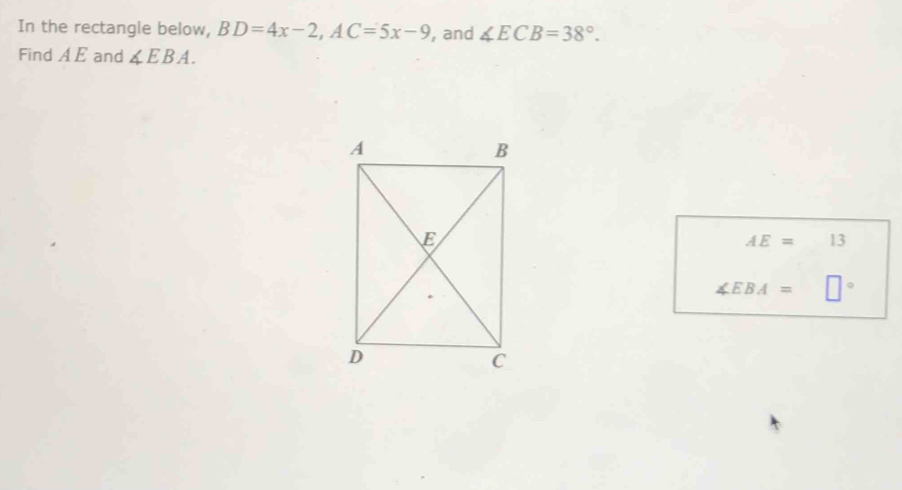 In the rectangle below, BD=4x-2, AC=5x-9 , and ∠ ECB=38°. 
Find A E and ∠ EBA.
AE= 13
∠ EBA=