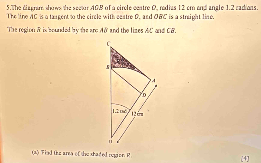 The diagram shows the sector AOB of a circle centre O, radius 12 cm and angle 1.2 radians. 
The line AC is a tangent to the circle with centre O, and OBC is a straight line. 
The region R is bounded by the arc AB and the lines AC and CB. 
(a) Find the area of the shaded region R. 
[4]