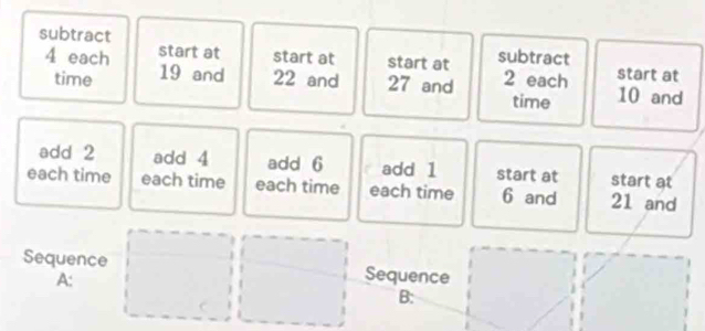 subtract subtract
4 each start at start at start at 2 each start at 
time 19 and 22 and 27 and 10 and 
time 
add 2 add 4 add 6 add 1 start at start at 
each time each time each time each time 6 and 21 and 
Sequence Sequence 
A: 
C 
B: