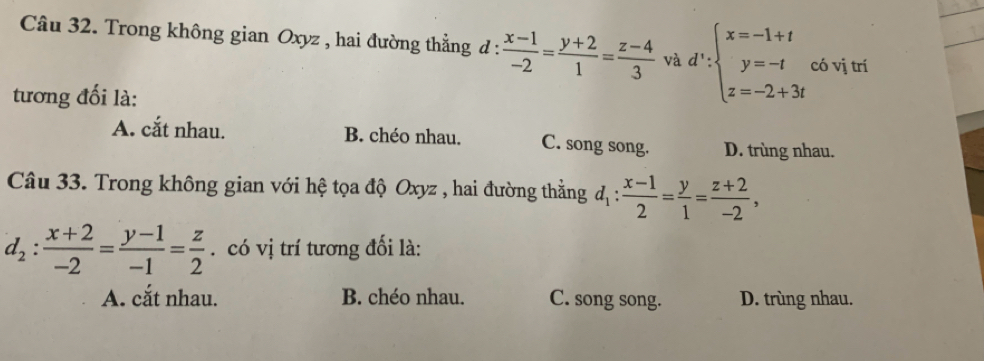 Trong không gian Oxyz , hai đường thẳng đ :  (x-1)/-2 = (y+2)/1 = (z-4)/3  và d':beginarrayl x=-1+t y=-t z=-2+3tendarray. có vị trí
tương đối là:
A. cắt nhau. B. chéo nhau. C. song song. D. trùng nhau.
Câu 33. Trong không gian với hệ tọa độ Oxyz , hai đường thằng d_1: (x-1)/2 = y/1 = (z+2)/-2 ,
d_2: (x+2)/-2 = (y-1)/-1 = z/2 . có vị trí tương đối là:
A. cắt nhau. B. chéo nhau. C. song song. D. trùng nhau.