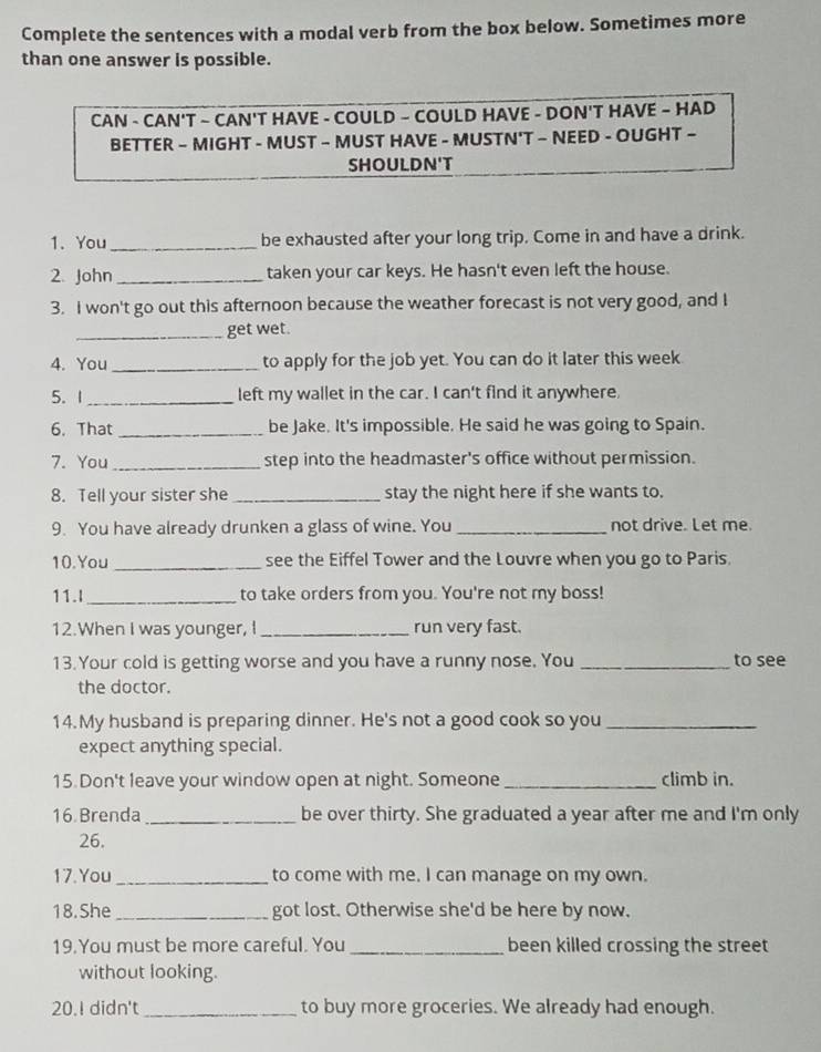 Complete the sentences with a modal verb from the box below. Sometimes more 
than one answer is possible. 
CAN - CAN'T ~ CAN'T HAVE - COULD - COULD HAVE - DON'T HAVE ~ HAD 
BETTER - MIGHT - MUST - MUST HAVE - MUSTN'T - NEED - OUGHT ~ 
SHOULDN'T 
1. You _be exhausted after your long trip. Come in and have a drink. 
2. John _taken your car keys. He hasn't even left the house. 
3. I won't go out this afternoon because the weather forecast is not very good, and I 
_get wet. 
4. You_ to apply for the job yet. You can do it later this week 
5. 1_ left my wallet in the car. I can't find it anywhere, 
6. That _be Jake. It's impossible. He said he was going to Spain. 
7. You _step into the headmaster's office without permission. 
8. Tell your sister she _stay the night here if she wants to. 
9. You have already drunken a glass of wine. You _not drive. Let me. 
10.You _see the Eiffel Tower and the Louvre when you go to Paris. 
11.I_ to take orders from you. You're not my boss! 
12.When I was younger, I _run very fast. 
13. Your cold is getting worse and you have a runny nose. You _to see 
the doctor. 
14. My husband is preparing dinner. He's not a good cook so you_ 
expect anything special. 
15. Don't leave your window open at night. Someone_ climb in. 
16 Brenda _be over thirty. She graduated a year after me and I'm only 
26. 
17.You _to come with me. I can manage on my own. 
18. She _got lost. Otherwise she'd be here by now. 
19.You must be more careful. You _been killed crossing the street 
without looking. 
20.I didn't_ to buy more groceries. We already had enough.