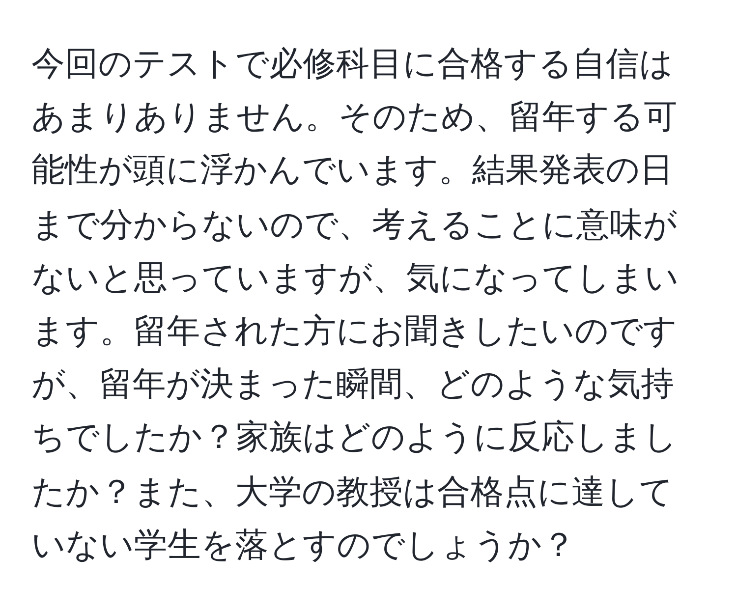 今回のテストで必修科目に合格する自信はあまりありません。そのため、留年する可能性が頭に浮かんでいます。結果発表の日まで分からないので、考えることに意味がないと思っていますが、気になってしまいます。留年された方にお聞きしたいのですが、留年が決まった瞬間、どのような気持ちでしたか？家族はどのように反応しましたか？また、大学の教授は合格点に達していない学生を落とすのでしょうか？