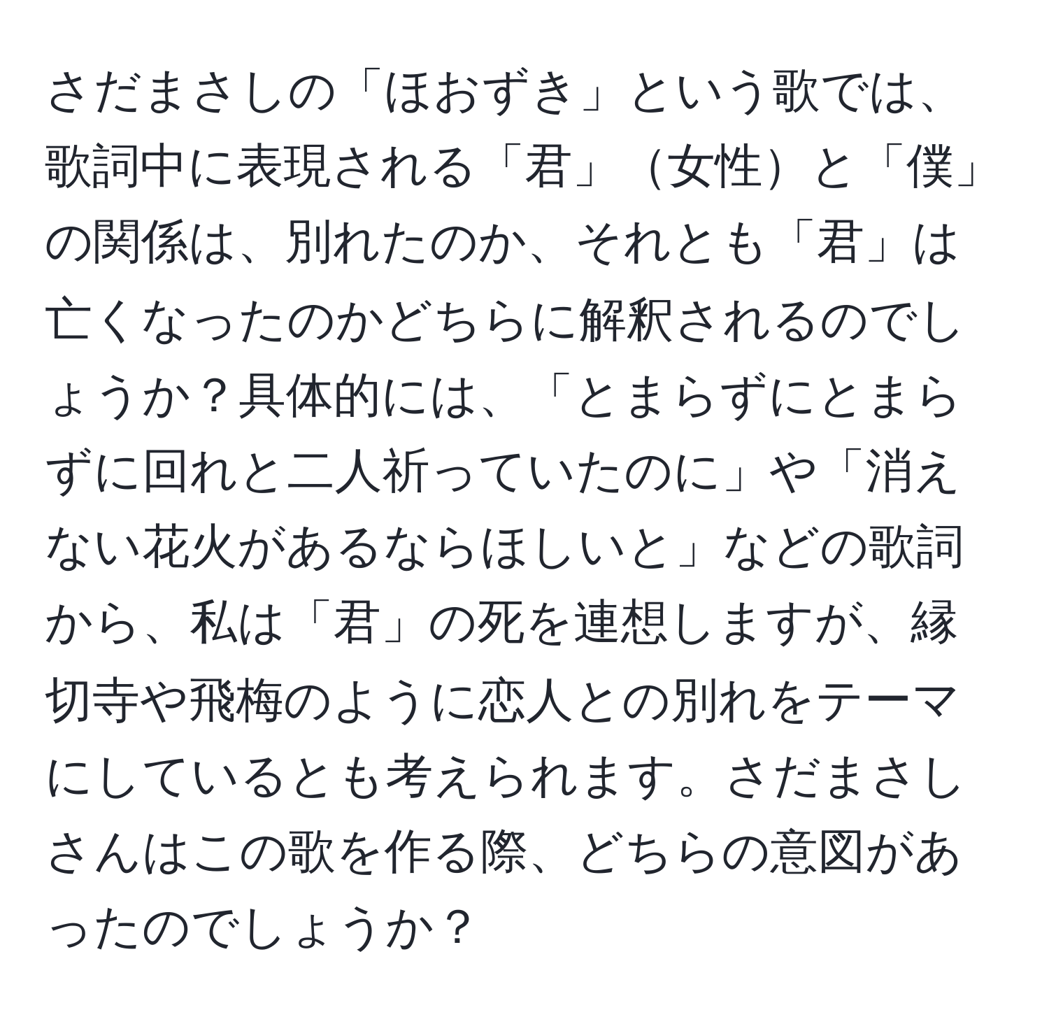 さだまさしの「ほおずき」という歌では、歌詞中に表現される「君」女性と「僕」の関係は、別れたのか、それとも「君」は亡くなったのかどちらに解釈されるのでしょうか？具体的には、「とまらずにとまらずに回れと二人祈っていたのに」や「消えない花火があるならほしいと」などの歌詞から、私は「君」の死を連想しますが、縁切寺や飛梅のように恋人との別れをテーマにしているとも考えられます。さだまさしさんはこの歌を作る際、どちらの意図があったのでしょうか？