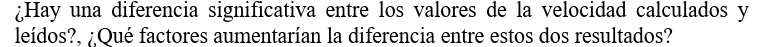 ¿Hay una diferencia significativa entre los valores de la velocidad calculados y 
leídos?, ¿Qué factores aumentarían la diferencia entre estos dos resultados?