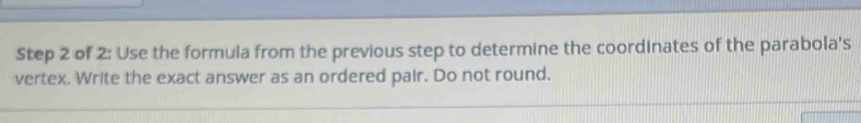 of 2: Use the formula from the previous step to determine the coordinates of the parabola's 
vertex. Write the exact answer as an ordered pair. Do not round.