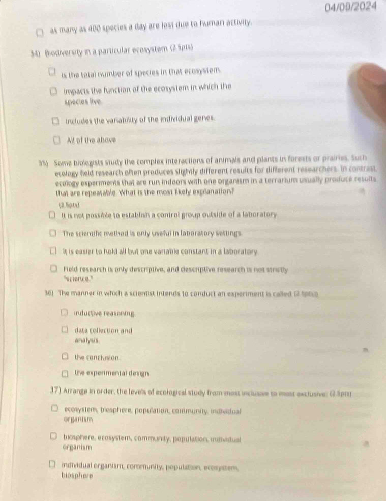 04/09/2024
as many as 400 species a day are lost due to human activity.
34) Bodiversity in a particular ecosystem (2 5pts)
is the total number of species in that ecosystem.
impacts the function of the ecosystem in which the
species live
includes the variability of the individual genes.
All of the above
35) Some biologists study the complex interactions of animals and plants in forests or prairies. Such
ecology field research often produces slightly different results for different researchers. In contrast,
ecology experments that are run indoors with one organism in a terrarium usually produce results
that are repeatable. What is the most likely explanation?
(2.5pts)
It is not possible to establish a control group outside of a laboratory
The scientific method is only useful in laboratory settings.
It is easier to hold all but one variable constant in a laboratory.
Field research is only descriptive, and descriptive research is not strictly
"science."
36) The manner in which a scientist intends to conduct an experiment is called 12 Sptc
inductive reasoning
data collection and
analysis
the conclusion
the experimental design
37) Arrange in order, the levels of ecological study from most inclusive to most exclusive; @.5pru
ecosystem, biosphere, population, community, individual
organism
biosphere, ecosystem, community, population, individual
organism
individual organism, community, population, ecosyssem,
biosphere