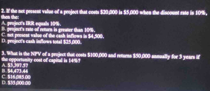 If the net present value of a project that costs $20,000 is $5,000 when the discount rate is 10%,
then the:
A. project's IRR equals 10%.
B. project's rate of return is greater than 10%,
C. net present value of the cash inflows is $4,500,
D. project's cash inflows total $25,000.
3. What is the NPV of a project that costs $100,000 and returns $50,000 annually for 3 years if
the opportunity cost of capital is 14%?
A. $3.397.57
B. $4,473,44
C. $16,085.00
D. $35,000.00