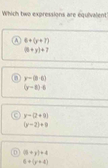 Which two expressions are equivalent
A 6+(y+7)
(6+y)+7
y=(8· 6)
(y-8)· 6
a y-(2+9)
(y-2)+9
D (6+y)+4
6+(y+4)