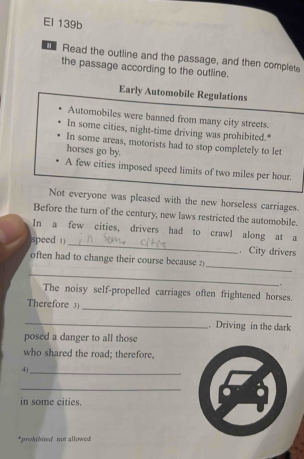 El 139b 
Read the outline and the passage, and then complete 
the passage according to the outline. 
Early Automobile Regulations 
Automobiles were banned from many city streets. 
In some cities, night-time driving was prohibited.* 
In some areas, motorists had to stop completely to let 
horses go by. 
A few cities imposed speed limits of two miles per hour. 
Not everyone was pleased with the new horseless carriages. 
Before the turn of the century, new laws restricted the automobile. 
In a few cities, drivers had to crawl along at a 
speed 1) _. City drivers 
_ 
often had to change their course because 2) 
_ 
. 
The noisy self-propelled carriages often frightened horses. 
_ 
Therefore 3) 
_. Driving in the dark 
posed a danger to all those 
who shared the road; therefore, 
4)_ 
_ 
in some cities. 
*prohibited not allowed