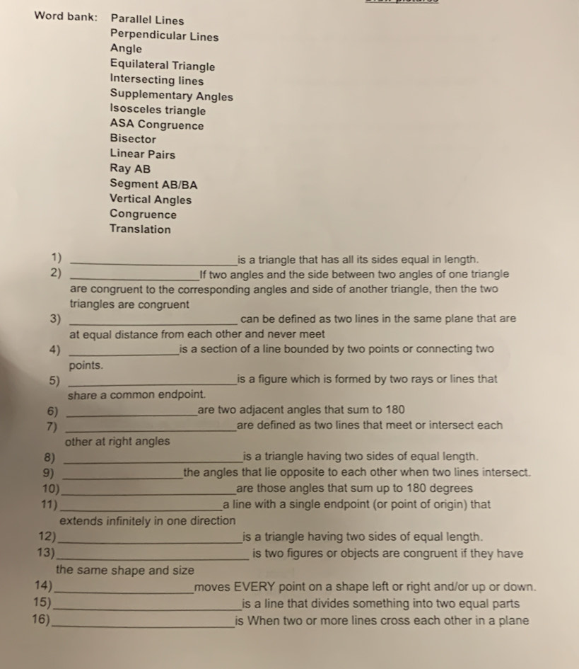 Word bank: Parallel Lines 
Perpendicular Lines 
Angle 
Equilateral Triangle 
Intersecting lines 
Supplementary Angles 
Isosceles triangle 
ASA Congruence 
Bisector 
Linear Pairs 
Ray AB
Segment AB/BA
Vertical Angles 
Congruence 
Translation 
1) 
_is a triangle that has all its sides equal in length. 
2)_ 
If two angles and the side between two angles of one triangle 
are congruent to the corresponding angles and side of another triangle, then the two 
triangles are congruent 
3) _can be defined as two lines in the same plane that are 
at equal distance from each other and never meet 
4) _is a section of a line bounded by two points or connecting two 
points. 
5)_ 
is a figure which is formed by two rays or lines that 
share a common endpoint. 
6) _are two adjacent angles that sum to 180
7)_ 
are defined as two lines that meet or intersect each 
other at right angles 
8) _is a triangle having two sides of equal length. 
9) _the angles that lie opposite to each other when two lines intersect. 
10)_ are those angles that sum up to 180 degrees
11) _a line with a single endpoint (or point of origin) that 
extends infinitely in one direction 
12)_ is a triangle having two sides of equal length. 
13)_ is two figures or objects are congruent if they have 
the same shape and size 
14)_ moves EVERY point on a shape left or right and/or up or down. 
15)_ is a line that divides something into two equal parts 
16)_ is When two or more lines cross each other in a plane