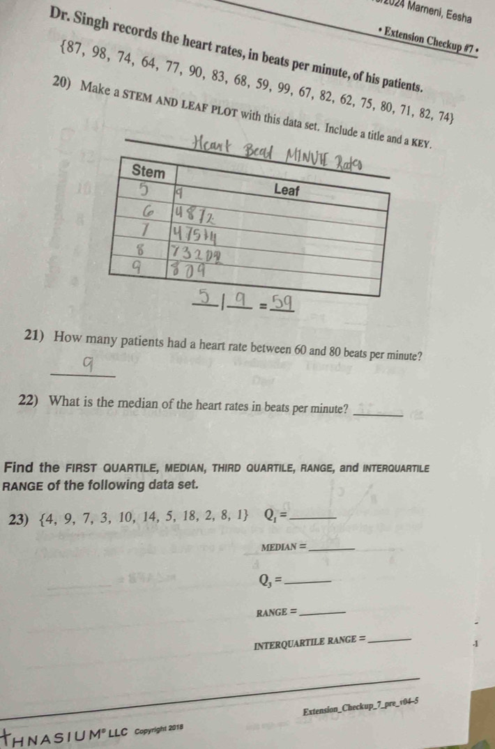 2024 Marneni, Eesha 
• Extension Checkup #7 • 
Dr. Singh records the heart rates, in beats per minute, of his patients.
 87,98,74,64,77,90,83,68,59,99,67,82,62,75,80,71,82,74
20) Make a STEM AND LEAF PLOT with this data set. Include a title and KEY. 
=_ 
21) How many patients had a heart rate between 60 and 80 beats per minute? 
_ 
22) What is the median of the heart rates in beats per minute?_ 
Find the FIRST QUARTILE, MEDIAN, THIRD QUARTILE, RANGE, and INTERQUARTILE 
RANGE of the following data set. 
23)  4,9,7,3,10,14,5,18,2,8,1 Q_1= _ 
MEDIAN =_
Q_3= _
RANGE=
_ 
INTERQUARTILE RANGE =_ 
1 
Extension_Checkup_7_pre_v04-5 
H N A S I U M® LLC copyright 2018