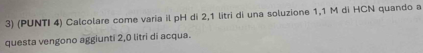 (PUNTI 4) Calcolare come varia il pH di 2,1 litri di una soluzione 1,1 M di HCN quando a 
questa vengono aggiunti 2,0 litri di acqua.