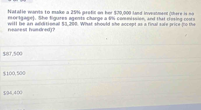 Natalie wants to make a 25% profit on her $70,000 land investment (there is no
mortgage). She figures agents charge a 6% commission, and that closing costs
will be an additional $1,200. What should she accept as a final sale price (to the
nearest hundred)?
$87,500
$100, 500
$94,400