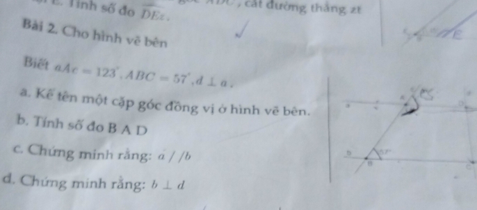 Tỉnh số đo overline DE. D0 , cát đường thắng zt
Bài 2. Cho hình vẽ bên
Biết aAc=123°,ABC=57°,d⊥ a.
a. Kế tên một cặp góc đồng vị ở hình vẽ bên.
b. Tính số đo B A D 
c. Chứng minh rằng: a / /b
d. Chứng minh rằng: b⊥ d