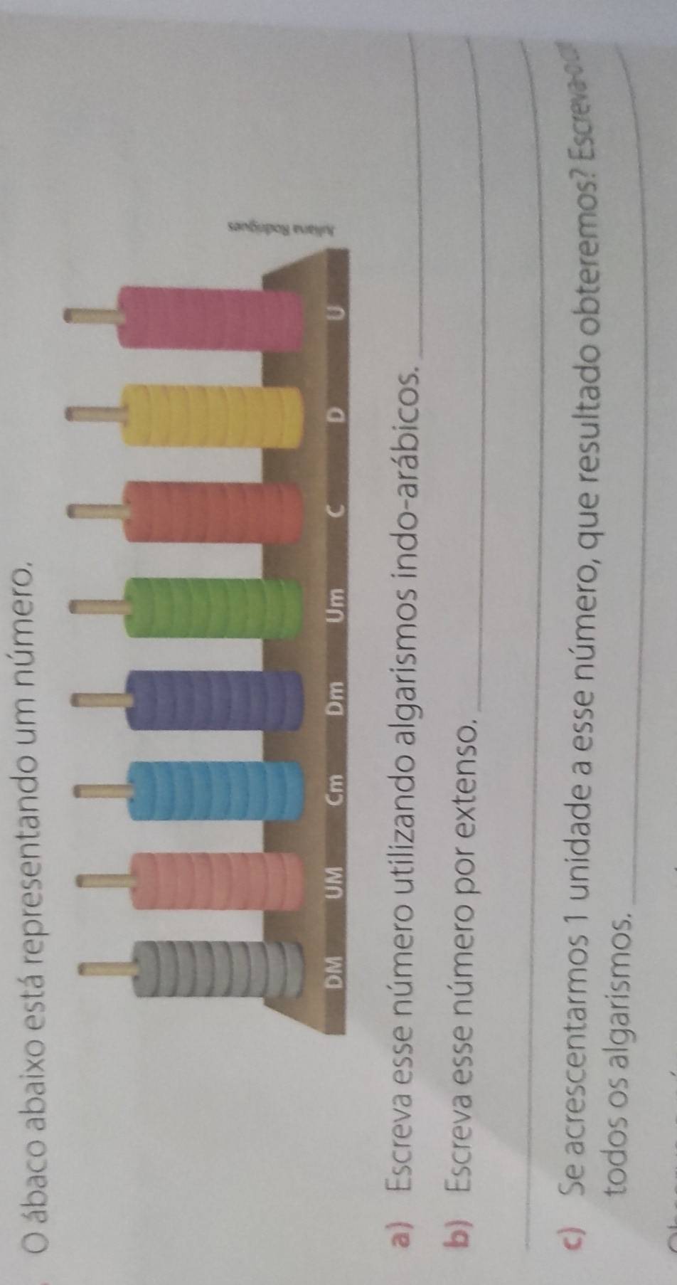 ábaco abaixo está representando um número. 
a) Escreva esse número utilizando algarismos indo-arábicos._ 
b) Escreva esse número por extenso._ 
_ 
c) Se acrescentarmos 1 unidade a esse número, que resultado obteremos? Escreva d 
todos os algarismos._