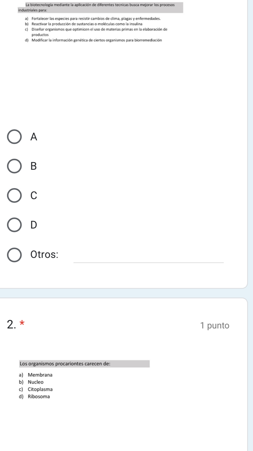 La biotecnología mediante la aplicación de diferentes tecnicas busca mejorar los procesos
industriales para:
a) Fortalecer las especies para resistir cambios de clima, plagas y enfermedades.
b) Reactivar la producción de sustancias o moléculas como la insulina
c) Diseñar organismos que optimicen el uso de materias primas en la elaboración de
productos
d) Modificar la información genética de ciertos organismos para biorremediación
A
B
C
D
_
Otros:
2. * 1 punto
Los organismos procariontes carecen de:
a) Membrana
b) Nucleo
c) Citoplasma
d) Ribosoma
