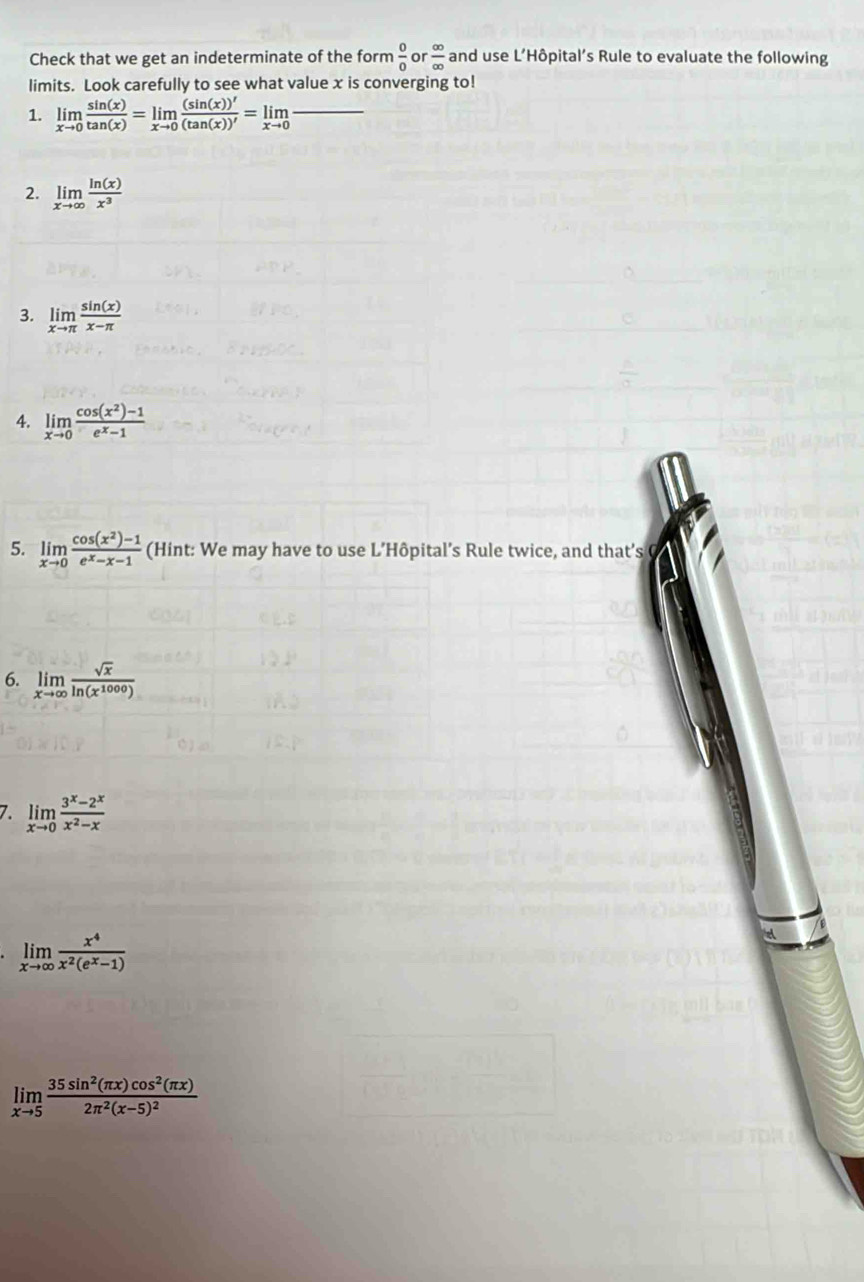 Check that we get an indeterminate of the form  0/0  or  ∈fty /∈fty   and use L’Hôpital’s Rule to evaluate the following 
limits. Look carefully to see what value x is converging to! 
1. limlimits _xto 0 sin (x)/tan (x) =limlimits _xto 0 (sin (x))'/(tan (x))' =limlimits _xto 0frac 
2. limlimits _xto ∈fty  ln (x)/x^3 
3. limlimits _xto π  sin (x)/x-π  
4. limlimits _xto 0 (cos (x^2)-1)/e^x-1 
5. limlimits _xto 0 (cos (x^2)-1)/e^x-x-1  (Hint: We may have to use L’Hôpital’s Rule twice, and that’s 
6. limlimits _xto ∈fty  sqrt(x)/ln (x^(1000)) 
7. limlimits _xto 0 (3^x-2^x)/x^2-x 
limlimits _xto ∈fty  x^4/x^2(e^x-1) 
limlimits _xto 5frac 35sin^2(π x)cos^2(π x)2π^2(x-5)^2