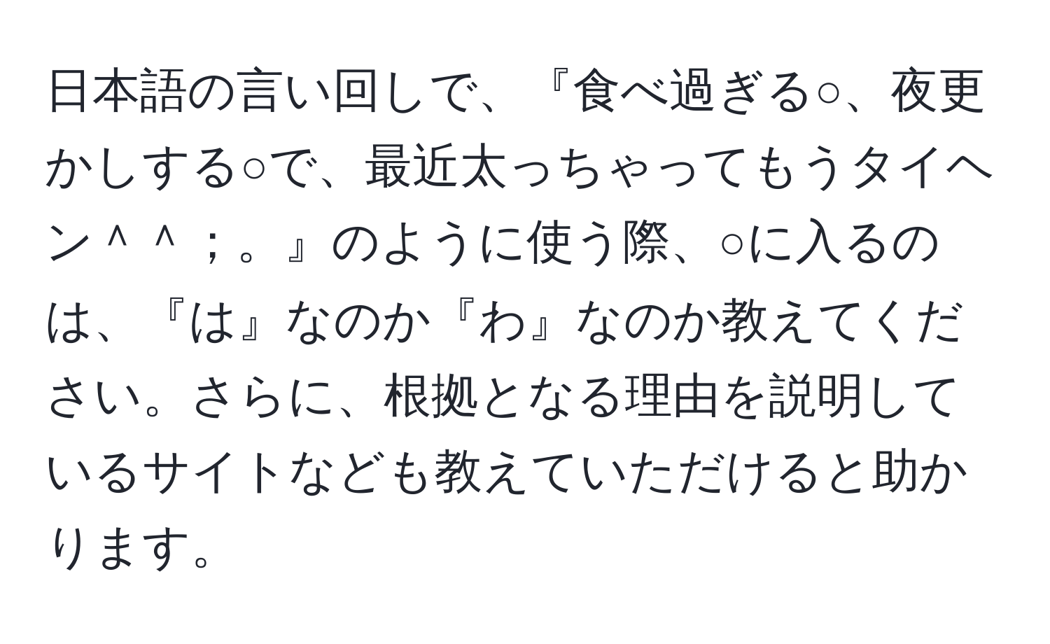 日本語の言い回しで、『食べ過ぎる○、夜更かしする○で、最近太っちゃってもうタイヘン＾＾；。』のように使う際、○に入るのは、『は』なのか『わ』なのか教えてください。さらに、根拠となる理由を説明しているサイトなども教えていただけると助かります。