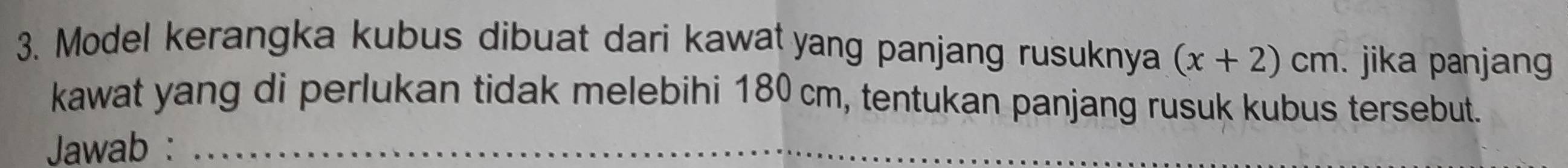 Model kerangka kubus dibuat dari kawat yang panjang rusuknya (x+2)cm. jika panjan 
kawat yang di perlukan tidak melebihi 180 cm, tentukan panjang rusuk kubus tersebut. 
Jawab :_