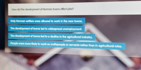 How did the development of Norman towns affect jobs?
Only Norman settlers were allowed to work in the new towns.
The development of towns led to widespread unemployment.
The development of towns led to a decline in the agricultural industry.
People were more likely to work as craftspeople or servants rather than in agricultural roles.