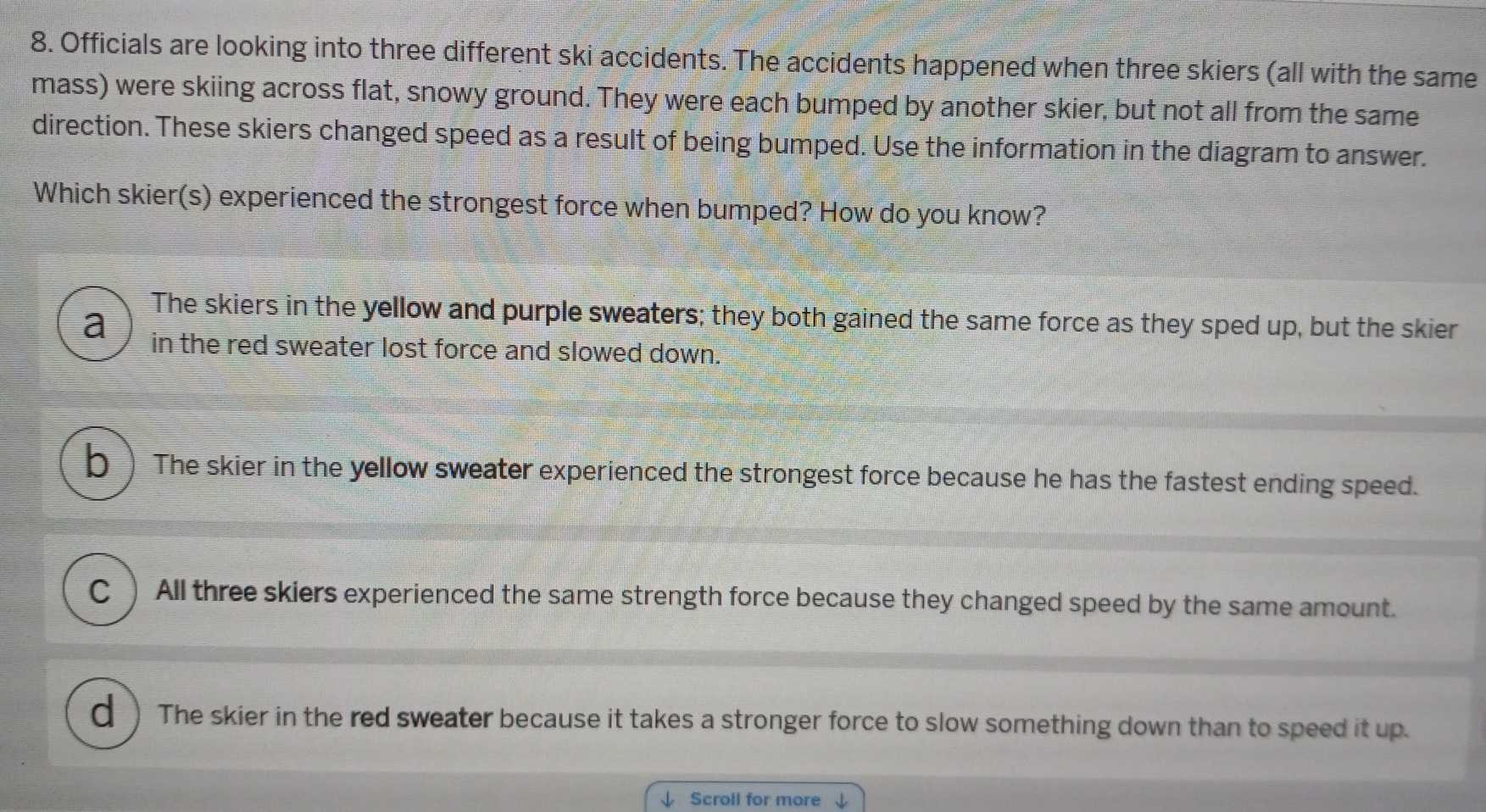 Officials are looking into three different ski accidents. The accidents happened when three skiers (all with the same
mass) were skiing across flat, snowy ground. They were each bumped by another skier, but not all from the same
direction. These skiers changed speed as a result of being bumped. Use the information in the diagram to answer.
Which skier(s) experienced the strongest force when bumped? How do you know?
The skiers in the yellow and purple sweaters; they both gained the same force as they sped up, but the skier
a in the red sweater lost force and slowed down.
b) The skier in the yellow sweater experienced the strongest force because he has the fastest ending speed.
C )All three skiers experienced the same strength force because they changed speed by the same amount.
d  The skier in the red sweater because it takes a stronger force to slow something down than to speed it up.
Scroll for more