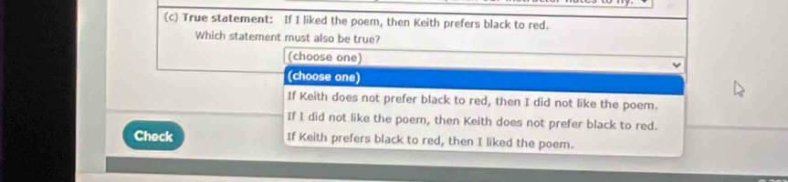 True statement: If I liked the poem, then Keith prefers black to red.
Which statement must also be true?
(choose one)
(choose one)
1f Keith does not prefer black to red, then I did not like the poem.
If I did not like the poem, then Keith does not prefer black to red.
Check If Keith prefers black to red, then I liked the poem.