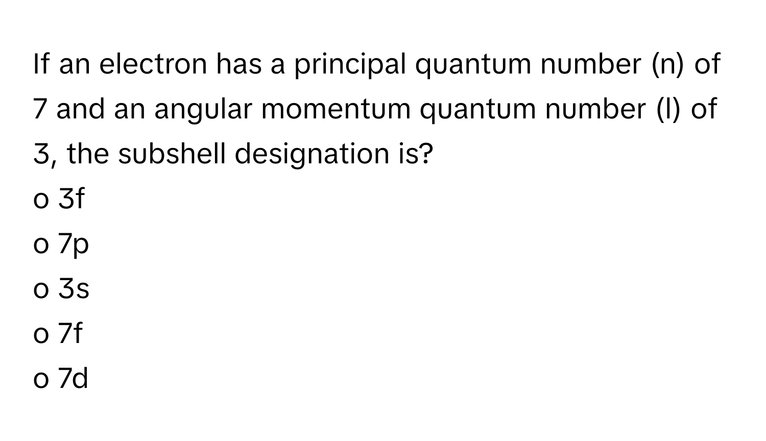 If an electron has a principal quantum number (n) of 7 and an angular momentum quantum number (l) of 3, the subshell designation is?

o 3f
o 7p
o 3s
o 7f
o 7d