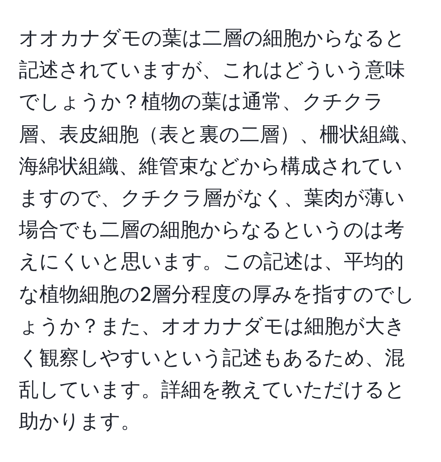 オオカナダモの葉は二層の細胞からなると記述されていますが、これはどういう意味でしょうか？植物の葉は通常、クチクラ層、表皮細胞表と裏の二層、柵状組織、海綿状組織、維管束などから構成されていますので、クチクラ層がなく、葉肉が薄い場合でも二層の細胞からなるというのは考えにくいと思います。この記述は、平均的な植物細胞の2層分程度の厚みを指すのでしょうか？また、オオカナダモは細胞が大きく観察しやすいという記述もあるため、混乱しています。詳細を教えていただけると助かります。