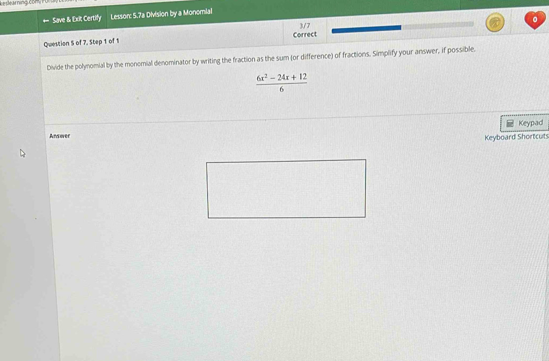 keslearning.com/ Por ta 
Save & Exit Certify Lesson: 5.7a Division by a Monomial 
0 
3/7 
Question 5 of 7, Step 1 of 1 Correct 
Divide the polynomial by the monomial denominator by writing the fraction as the sum (or difference) of fractions. Simplify your answer, if possible.
 (6x^2-24x+12)/6 
Keypad 
Answer 
Keyboard Shortcuts