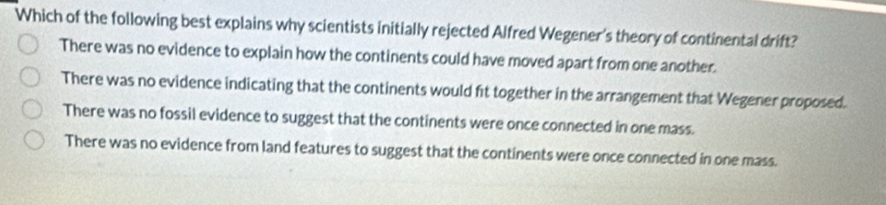 Which of the following best explains why scientists initially rejected Alfred Wegener's theory of continental drift?
There was no evidence to explain how the continents could have moved apart from one another.
There was no evidence indicating that the continents would fit together in the arrangement that Wegener proposed.
There was no fossil evidence to suggest that the continents were once connected in one mass.
There was no evidence from land features to suggest that the continents were once connected in one mass.