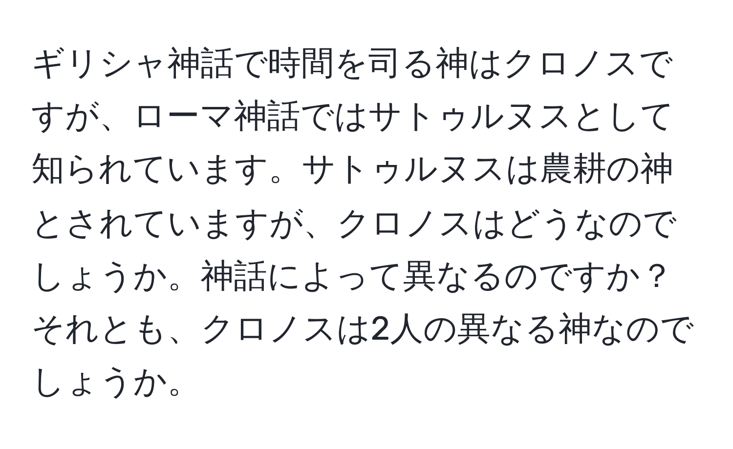 ギリシャ神話で時間を司る神はクロノスですが、ローマ神話ではサトゥルヌスとして知られています。サトゥルヌスは農耕の神とされていますが、クロノスはどうなのでしょうか。神話によって異なるのですか？それとも、クロノスは2人の異なる神なのでしょうか。