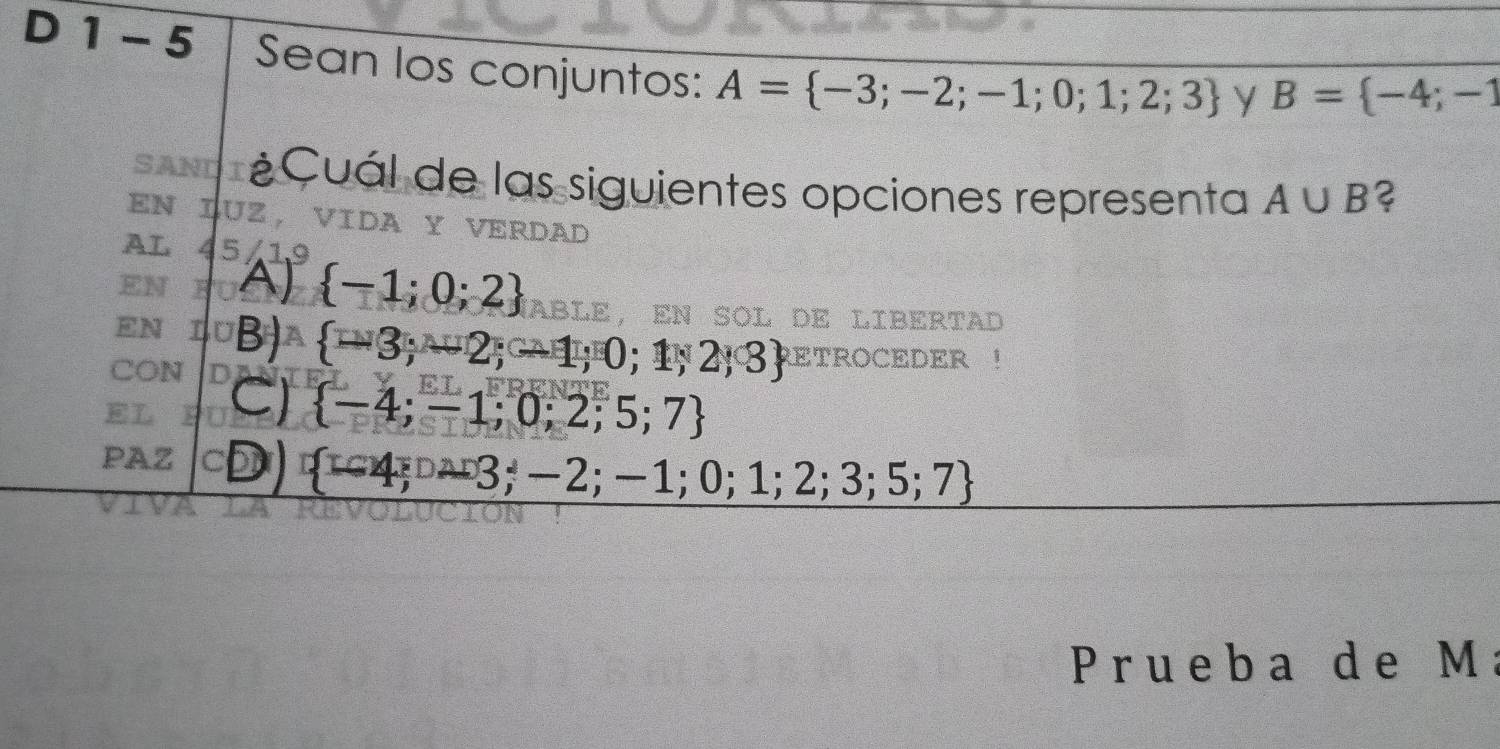 1 - 5 Sean los conjuntos: A= -3;-2;-1;0;1;2;3
y B= -4;-1
SANDI ¿Cuál de las siguientes opciones representa A∪ B ?
EN LUZ, VIDA Y VERDAD
AL 45/19
EN A)  -1;0;2 AblE, en sOl de LIbERtad
EN B  -3;-2;-1;0;1;2;3 ETROCEDER !
CON
C)  -4;-1;0;2;5;7
PAZ cD)  -4;-3;-2;-1;0;1;2;3;5;7
Prueba de M