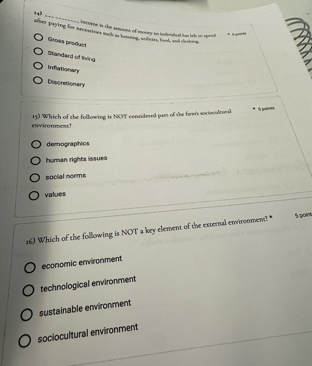 income is the amount of money an individual has left to spend
after paying for necessities such as housing, utilities, food, and clothing
5 points
Gross product
Standard of living
Inflationary
Discretionary
15) Which of the following is NOT considered part of the firm's sociocultural 5 points
environment?
demographics
human rights issues
social norms
values
16) Which of the following is NOT a key element of the external environment? * 5 point
economic environment
technological environment
sustainable environment
sociocultural environment