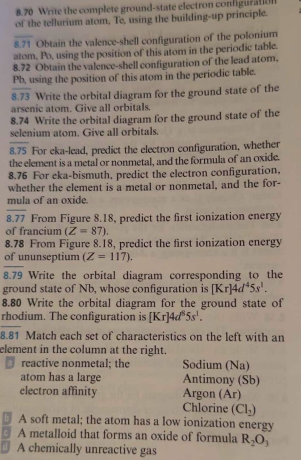 8.70 Write the complete ground-state electron configuration 
of the tellurium atom, Te, using the building-up principle. 
8.71 Obtain the valence-shell configuration of the polonium 
atom, Po, using the position of this atom in the periodic table. 
8.72 Obtain the valence-shell configuration of the lead atom,
Pb, using the position of this atom in the periodic table. 
8.73 Write the orbital diagram for the ground state of the 
arsenic atom. Give all orbitals. 
8.74 Write the orbital diagram for the ground state of the 
selenium atom. Give all orbitals. 
8.75 For eka-lead, predict the electron configuration, whether 
the element is a metal or nonmetal, and the formula of an oxide. 
8.76 For eka-bismuth, predict the electron configuration, 
whether the element is a metal or nonmetal, and the for- 
mula of an oxide. 
8.77 From Figure 8.18, predict the first ionization energy 
of francium (Z=87). 
8.78 From Figure 8.18, predict the first ionization energy 
of ununseptium (Z=117). 
8.79 Write the orbital diagram corresponding to the 
ground state of Nb, whose configuration is [Kr]4d^45s^1. 
8.80 Write the orbital diagram for the ground state of 
rhodium. The configuration is [Kr]4d^85s^1. 
8.81 Match each set of characteristics on the left with an 
element in the column at the right. 
reactive nonmetal; the Sodium (Na) 
atom has a large Antimony (Sb) 
electron affinity Argon (Ar) 
Chlorine (Cl_2)
D A soft metal; the atom has a low ionization energy 
A metalloid that forms an oxide of formula R_2O_3
⊥ A chemically unreactive gas