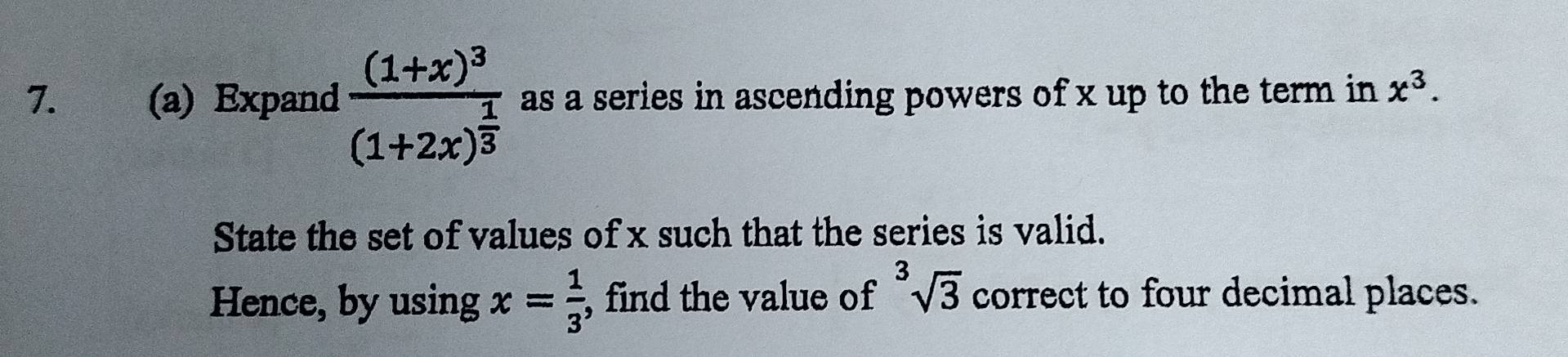 Expand frac (1+x)^3(1+2x)^ 1/3  as a series in ascending powers of x up to the term in x^3. 
State the set of values of x such that the series is valid. 
Hence, by using x= 1/3  , find the value of^3sqrt(3) correct to four decimal places.