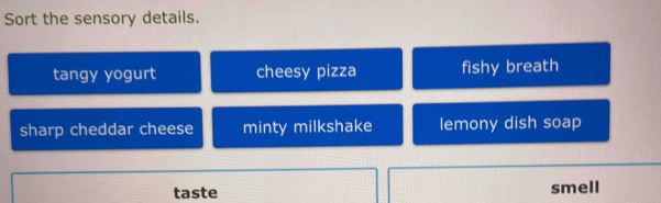 Sort the sensory details.
tangy yogurt cheesy pizza fishy breath
sharp cheddar cheese minty milkshake lemony dish soap
taste smell