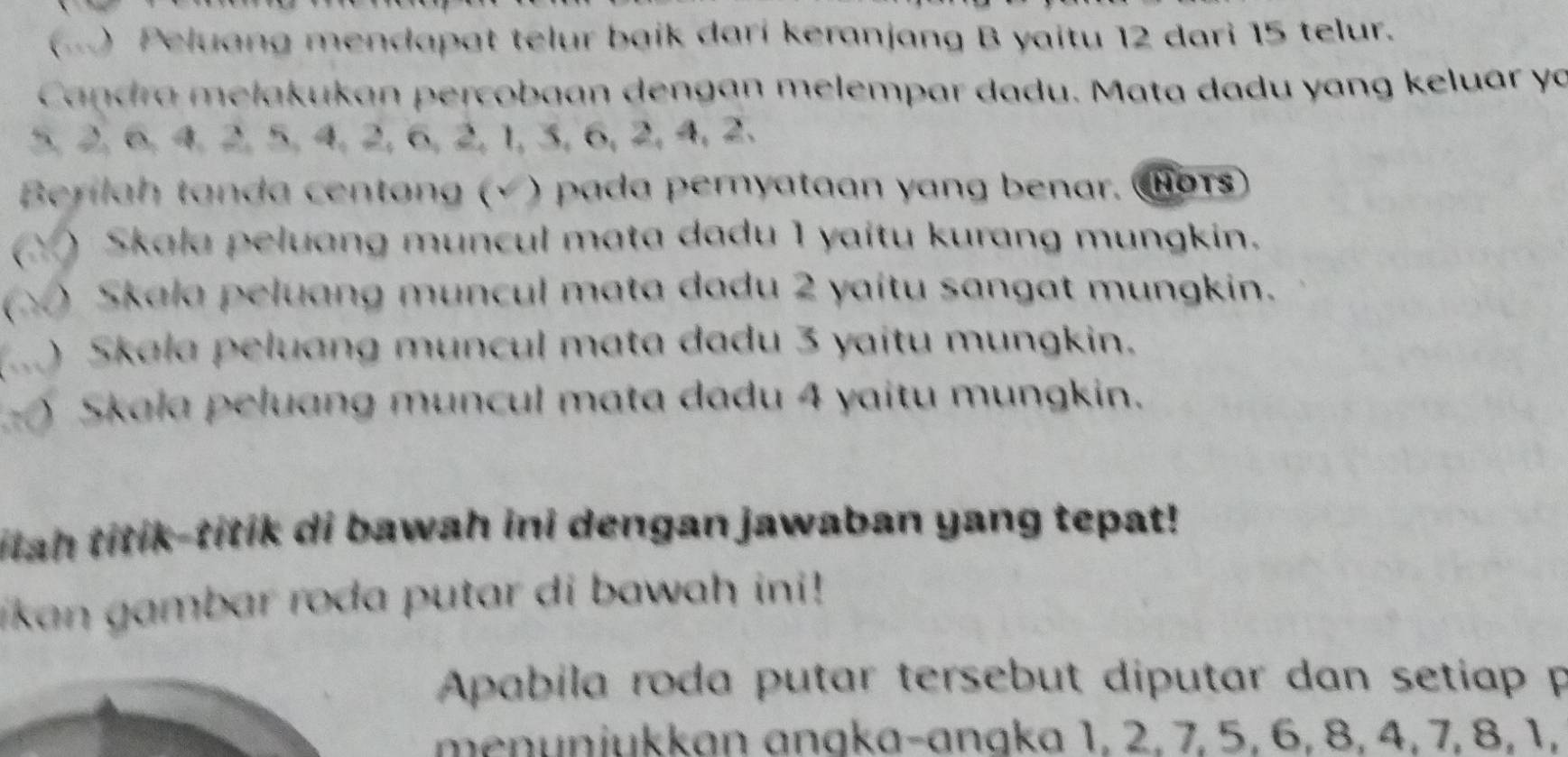 ) Peluang mendapat telur baik darí keranjang B yaitu 12 dari 15 telur. 
Candra mełakukan percobaan dengan melempar dadu. Mata dadu yang keluar yo
5, 2, 6, 4, 2, 5, 4, 2, 6, 2, 1, 3, 6, 2, 4, 2. 
Berilah tanda centang (√) pada peryataan yang benar. Cors 
Y ) Skala peluang muncul mata dadu 1 yaitu kurang mungkin. 
 ) Skala peluang muncul mata dadu 2 yaitu sangat mungkin. 
) Skala peluang muncul mata dadu 3 yaitu mungkin. 
Skala peluang muncul mata dadu 4 yaitu mungkin. 
tiah titik-titik di bawah ini dengan jawaban yang tepat! 
ikan gambar roda putar di bawah ini ! 
Apabila roda putar tersebut diputar dan setiap p 
menuniukkan angka-angka 1, 2, 7, 5, 6, 8, 4, 7, 8, 1,