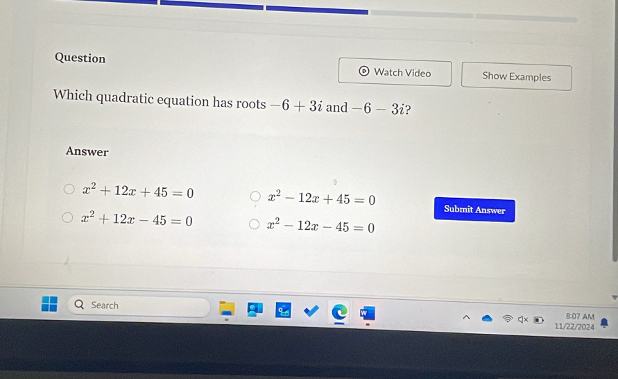 Question
Watch Video Show Examples
Which quadratic equation has roots -6+3i and -6-3i ?
Answer
x^2+12x+45=0
x^2-12x+45=0 Submit Answer
x^2+12x-45=0
x^2-12x-45=0
Search 8:07 AM
11/22/2024