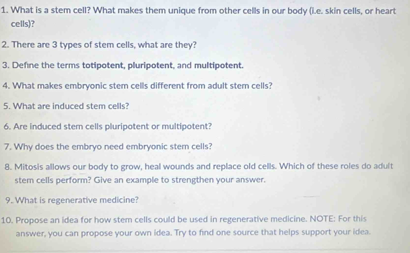 What is a stem cell? What makes them unique from other cells in our body (i.e. skin cells, or heart 
cells)? 
2. There are 3 types of stem cells, what are they? 
3. Defne the terms totipotent, pluripotent, and multipotent. 
4. What makes embryonic stem cells different from adult stem cells? 
5. What are induced stem cells? 
6. Are induced stem cells pluripotent or multipotent? 
7. Why does the embryo need embryonic stem cells? 
8. Mitosis allows our body to grow, heal wounds and replace old cells. Which of these roles do adult 
stem cells perform? Give an example to strengthen your answer. 
9. What is regenerative medicine? 
10. Propose an idea for how stem cells could be used in regenerative medicine. NOTE: For this 
answer, you can propose your own idea. Try to find one source that helps support your idea.