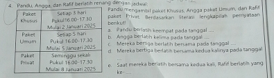 Pan, Angga, dan Rafif berlatih renang dengan jacwal: 
Pandu mengambil paket Khusus, Angga paket Umum, dan Rafif 
berikut! paket Privat Berdasakan literasi lengkapilah peryataan 
a. Pandu berlatih keempat pada tanggal .... 
b. Angga berlatih kelima pada tanggal_ 
c Mereka bertiga berlatih bersama pada tanggal .... 
d. Mereka bertiga berlatih bersama kedua kalinya pada tanggal 
e. Saat mereka berlatih bersama kedua kali, Rafif berlatih yang 
ke-_