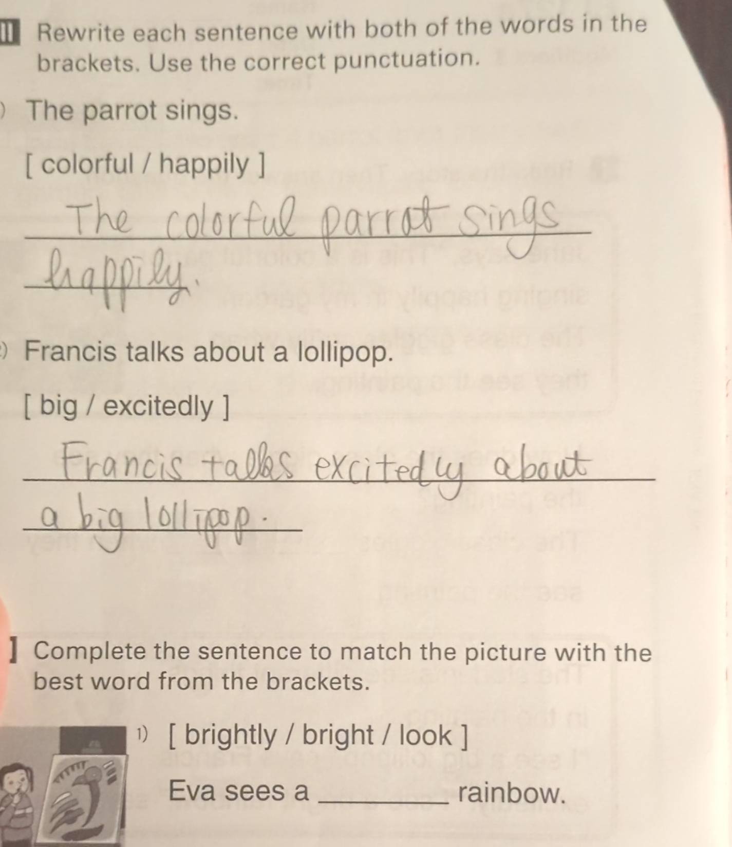 Rewrite each sentence with both of the words in the 
brackets. Use the correct punctuation. 
The parrot sings. 
[ colorful / happily ] 
__ 
_ 
 
Francis talks about a lollipop. 
[ big / excitedly ] 
_ 
_ 
】 Complete the sentence to match the picture with the 
best word from the brackets. 
¹) [ brightly / bright / look ] 
Eva sees a _rainbow.