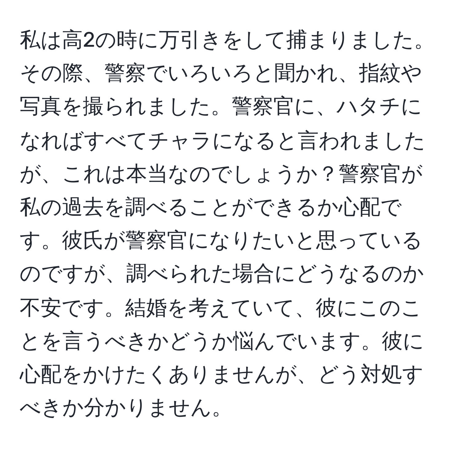 私は高2の時に万引きをして捕まりました。その際、警察でいろいろと聞かれ、指紋や写真を撮られました。警察官に、ハタチになればすべてチャラになると言われましたが、これは本当なのでしょうか？警察官が私の過去を調べることができるか心配です。彼氏が警察官になりたいと思っているのですが、調べられた場合にどうなるのか不安です。結婚を考えていて、彼にこのことを言うべきかどうか悩んでいます。彼に心配をかけたくありませんが、どう対処すべきか分かりません。