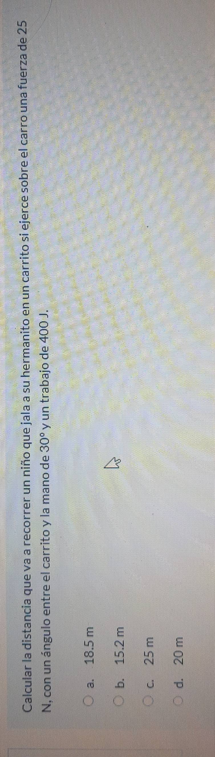 Calcular la distancia que va a recorrer un niño que jala a su hermanito en un carrito si ejerce sobre el carro una fuerza de 25
N, con un ángulo entre el carrito y la mano de 30° y un trabajo de 400 J.
a. 18.5 m
b. 15.2 m
c. 25 m
d. 20 m